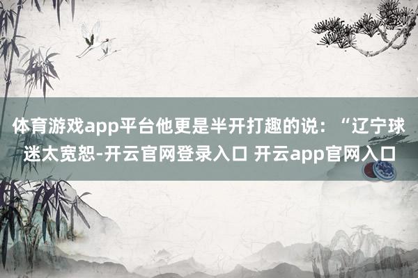 体育游戏app平台他更是半开打趣的说：“辽宁球迷太宽恕-开云官网登录入口 开云app官网入口