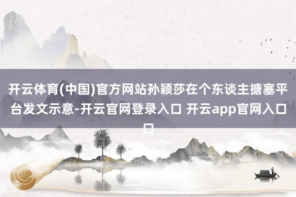 开云体育(中国)官方网站孙颖莎在个东谈主搪塞平台发文示意-开云官网登录入口 开云app官网入口