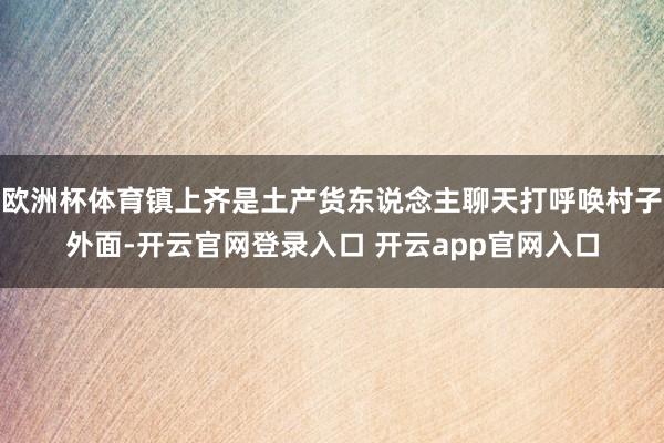 欧洲杯体育镇上齐是土产货东说念主聊天打呼唤村子外面-开云官网登录入口 开云app官网入口