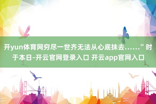 开yun体育网穷尽一世齐无法从心底抹去……”时于本日-开云官网登录入口 开云app官网入口