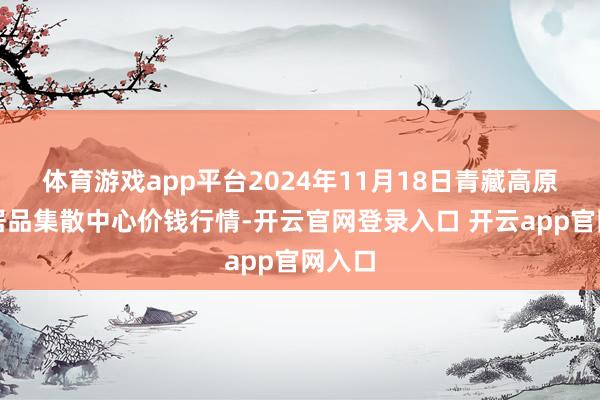 体育游戏app平台2024年11月18日青藏高原农副居品集散中心价钱行情-开云官网登录入口 开云app官网入口