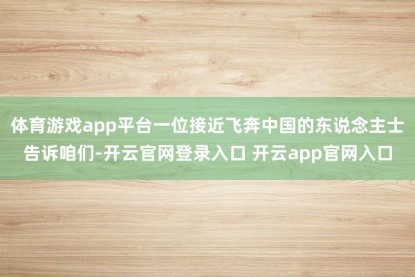 体育游戏app平台一位接近飞奔中国的东说念主士告诉咱们-开云官网登录入口 开云app官网入口